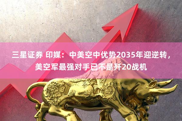 三星证券 印媒：中美空中优势2035年迎逆转，美空军最强对手已不是歼20战机