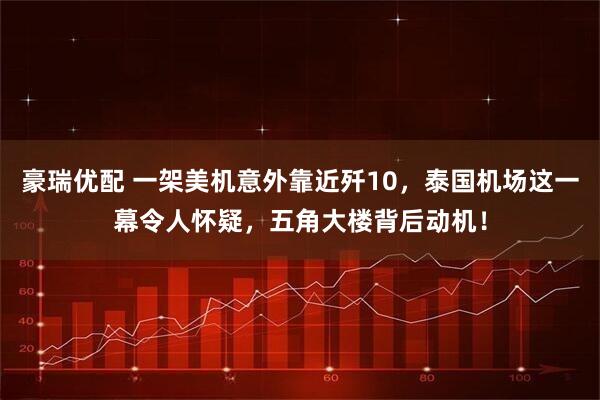 豪瑞优配 一架美机意外靠近歼10，泰国机场这一幕令人怀疑，五角大楼背后动机！