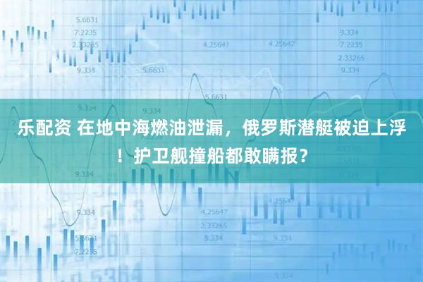 乐配资 在地中海燃油泄漏，俄罗斯潜艇被迫上浮！护卫舰撞船都敢瞒报？