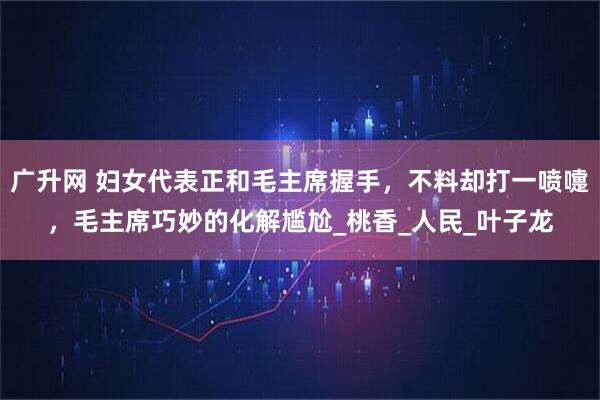 广升网 妇女代表正和毛主席握手，不料却打一喷嚏，毛主席巧妙的化解尴尬_桃香_人民_叶子龙