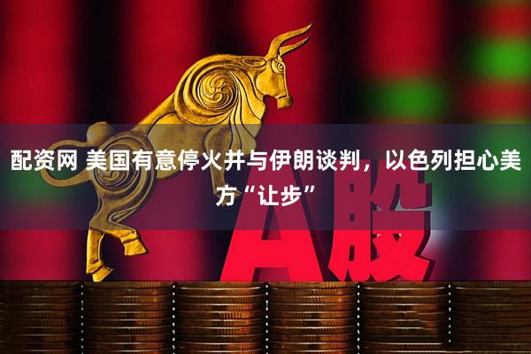 配资网 美国有意停火并与伊朗谈判，以色列担心美方“让步”