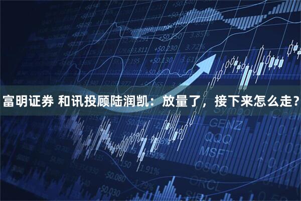 富明证券 和讯投顾陆润凯：放量了，接下来怎么走？