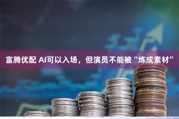 富腾优配 AI可以入场，但演员不能被“炼成素材”