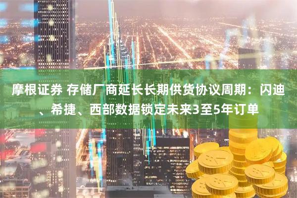 摩根证券 存储厂商延长长期供货协议周期：闪迪、希捷、西部数据锁定未来3至5年订单