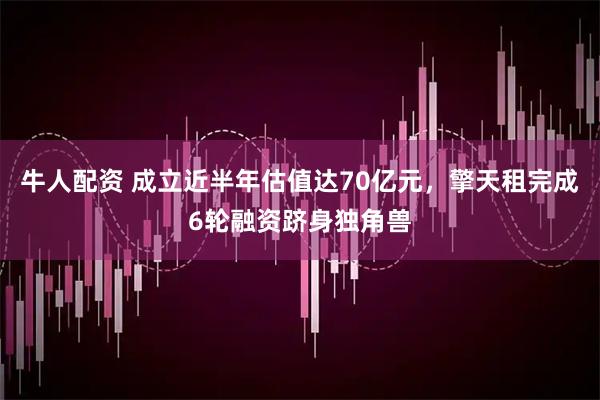 牛人配资 成立近半年估值达70亿元，擎天租完成6轮融资跻身独角兽