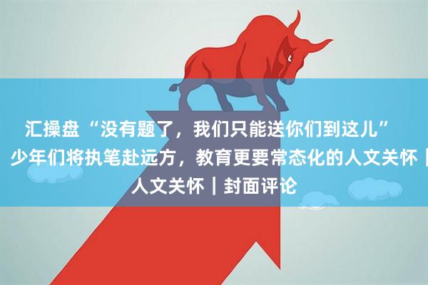 汇操盘 “没有题了，我们只能送你们到这儿”  题尽于此，少年们将执笔赴远方，教育更要常态化的人文关怀｜封面评论
