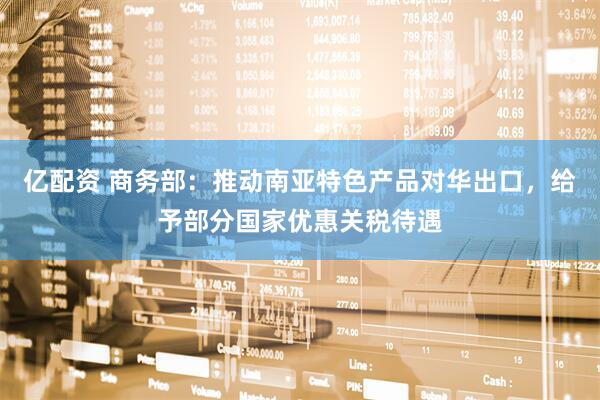 亿配资 商务部：推动南亚特色产品对华出口，给予部分国家优惠关税待遇