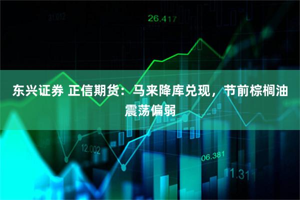 东兴证券 正信期货：马来降库兑现，节前棕榈油震荡偏弱