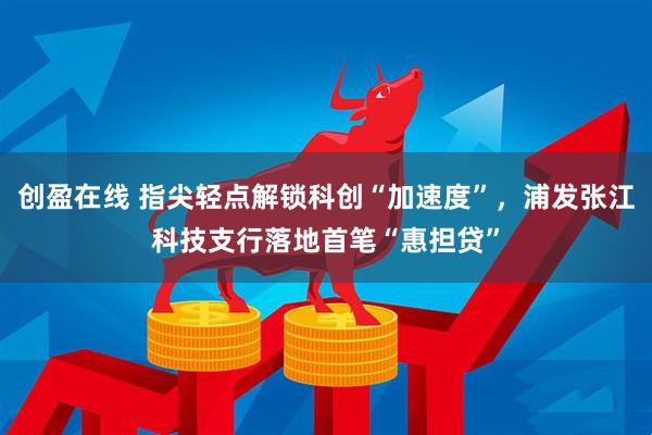 创盈在线 指尖轻点解锁科创“加速度”，浦发张江科技支行落地首笔“惠担贷”