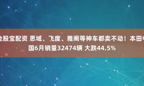 金股宝配资 思域、飞度、雅阁等神车都卖不动！本田中国6月销量32474辆 大跌44.5%