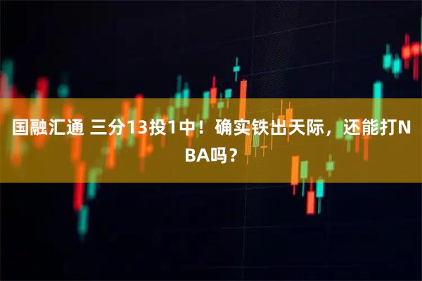 国融汇通 三分13投1中！确实铁出天际，还能打NBA吗？