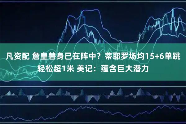 凡资配 詹皇替身已在阵中？蒂耶罗场均15+6单跳轻松超1米 美记：蕴含巨大潜力