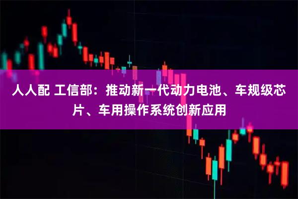 人人配 工信部：推动新一代动力电池、车规级芯片、车用操作系统创新应用