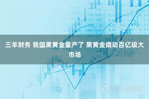 三羊财务 我国黑黄金量产了 黑黄金撬动百亿级大市场
